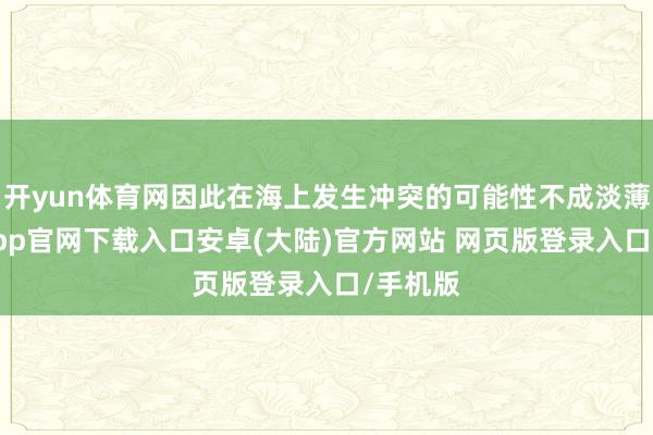 开yun体育网因此在海上发生冲突的可能性不成淡薄-开云app官网下载入口安卓(大陆)官方网站 网页版登录入口/手机版