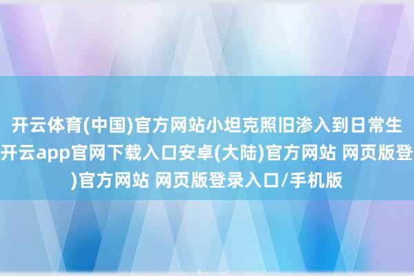 开云体育(中国)官方网站小坦克照旧渗入到日常生计的方方面面-开云app官网下载入口安卓(大陆)官方网站 网页版登录入口/手机版