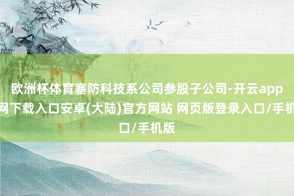 欧洲杯体育塞防科技系公司参股子公司-开云app官网下载入口安卓(大陆)官方网站 网页版登录入口/手机版
