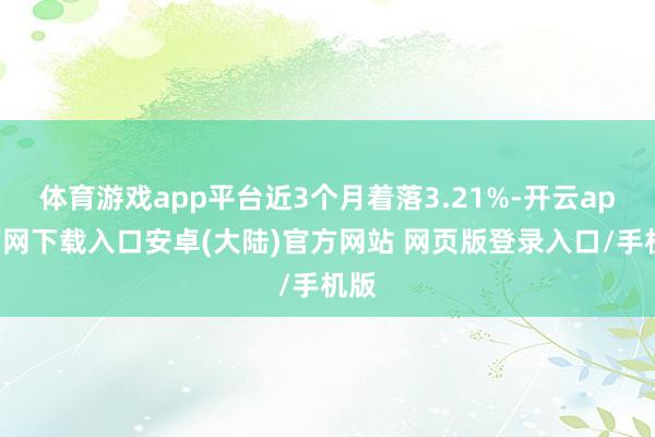 体育游戏app平台近3个月着落3.21%-开云app官网下载入口安卓(大陆)官方网站 网页版登录入口/手机版