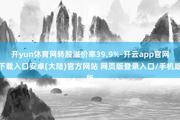开yun体育网转股溢价率39.9%-开云app官网下载入口安卓(大陆)官方网站 网页版登录入口/手机版
