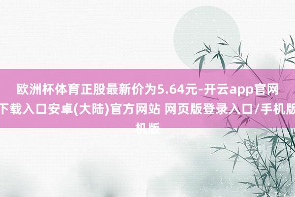 欧洲杯体育正股最新价为5.64元-开云app官网下载入口安卓(大陆)官方网站 网页版登录入口/手机版
