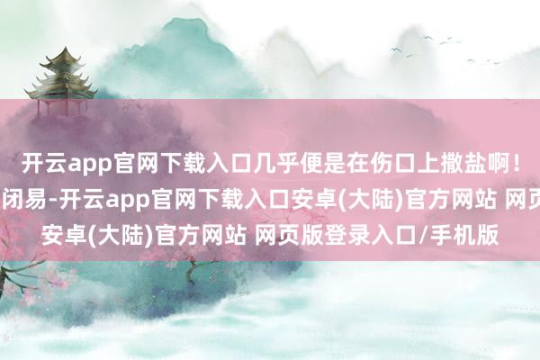 开云app官网下载入口几乎便是在伤口上撒盐啊！跑输送的师父们更紧闭易-开云app官网下载入口安卓(大陆)官方网站 网页版登录入口/手机版