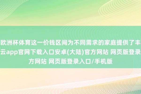 欧洲杯体育这一价钱区间为不同需求的家庭提供了丰富的聘请-开云app官网下载入口安卓(大陆)官方网站 网页版登录入口/手机版