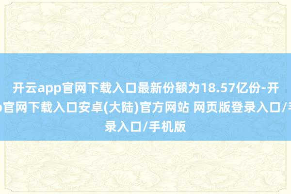 开云app官网下载入口最新份额为18.57亿份-开云app官网下载入口安卓(大陆)官方网站 网页版登录入口/手机版