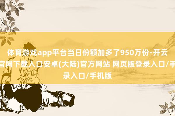 体育游戏app平台当日份额加多了950万份-开云app官网下载入口安卓(大陆)官方网站 网页版登录入口/手机版