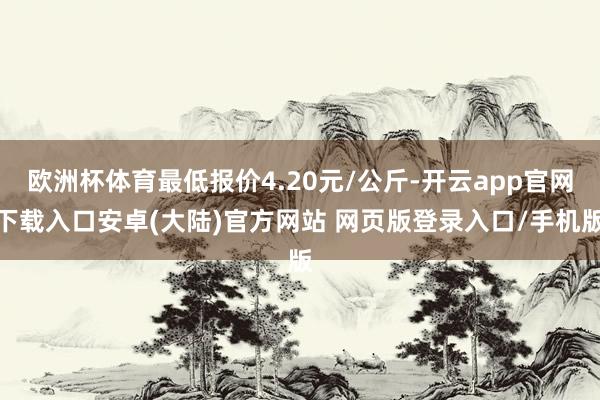欧洲杯体育最低报价4.20元/公斤-开云app官网下载入口安卓(大陆)官方网站 网页版登录入口/手机版