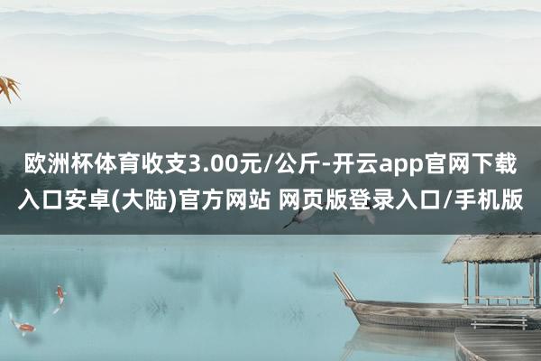 欧洲杯体育收支3.00元/公斤-开云app官网下载入口安卓(大陆)官方网站 网页版登录入口/手机版