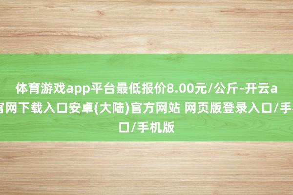 体育游戏app平台最低报价8.00元/公斤-开云app官网下载入口安卓(大陆)官方网站 网页版登录入口/手机版