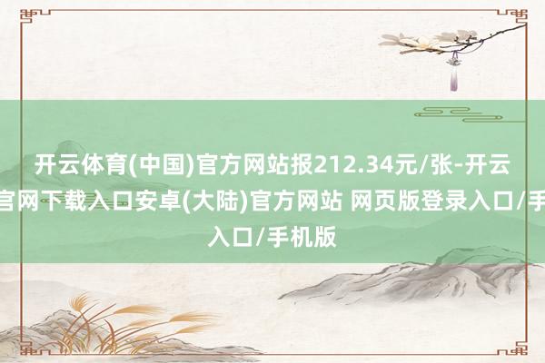 开云体育(中国)官方网站报212.34元/张-开云app官网下载入口安卓(大陆)官方网站 网页版登录入口/手机版