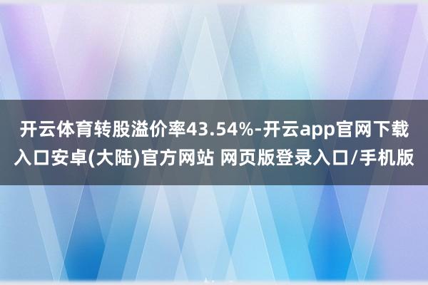 开云体育转股溢价率43.54%-开云app官网下载入口安卓(大陆)官方网站 网页版登录入口/手机版
