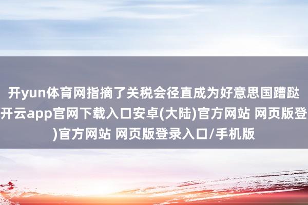 开yun体育网指摘了关税会径直成为好意思国蹧跶者税负的说法-开云app官网下载入口安卓(大陆)官方网站 网页版登录入口/手机版