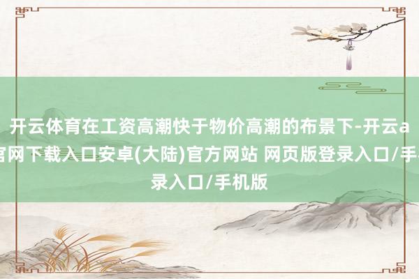 开云体育在工资高潮快于物价高潮的布景下-开云app官网下载入口安卓(大陆)官方网站 网页版登录入口/手机版
