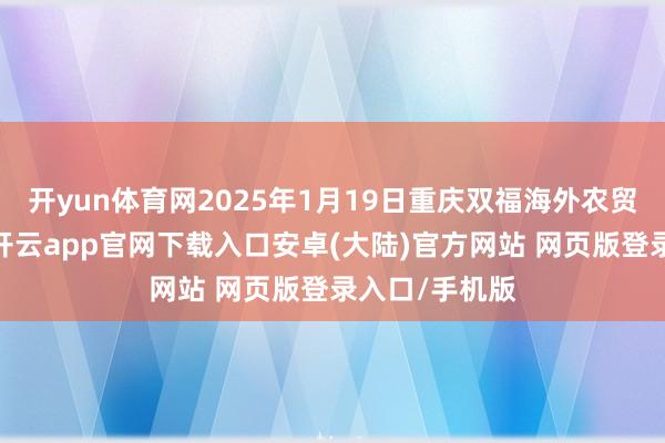 开yun体育网2025年1月19日重庆双福海外农贸城价钱行情-开云app官网下载入口安卓(大陆)官方网站 网页版登录入口/手机版