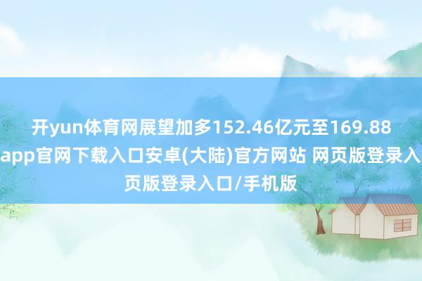 开yun体育网展望加多152.46亿元至169.88亿元-开云app官网下载入口安卓(大陆)官方网站 网页版登录入口/手机版