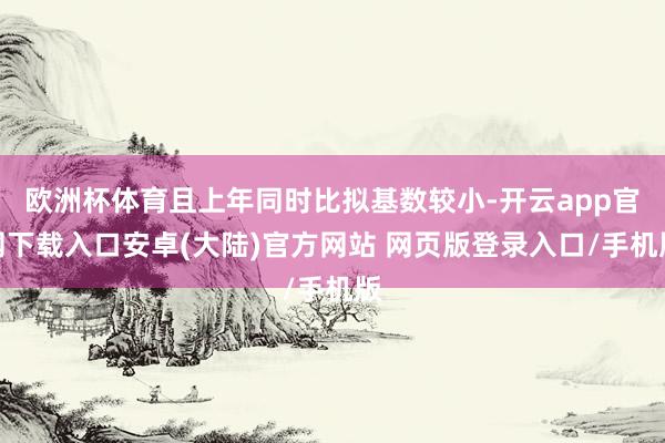 欧洲杯体育且上年同时比拟基数较小-开云app官网下载入口安卓(大陆)官方网站 网页版登录入口/手机版