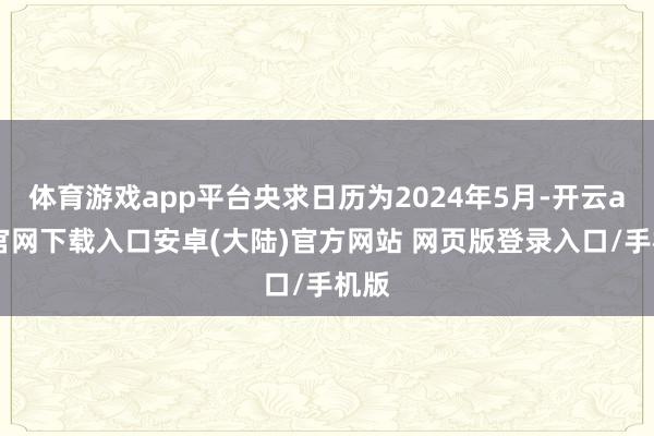 体育游戏app平台央求日历为2024年5月-开云app官网下载入口安卓(大陆)官方网站 网页版登录入口/手机版