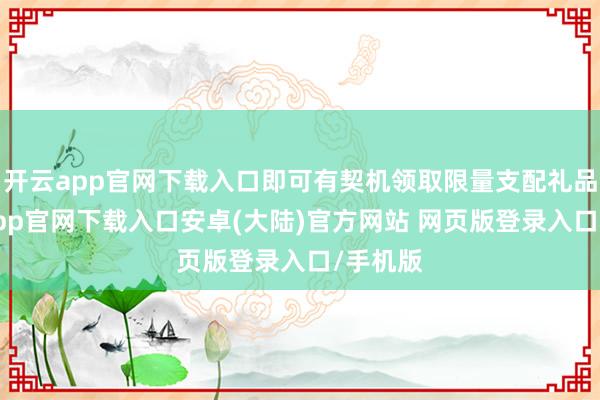 开云app官网下载入口即可有契机领取限量支配礼品-开云app官网下载入口安卓(大陆)官方网站 网页版登录入口/手机版