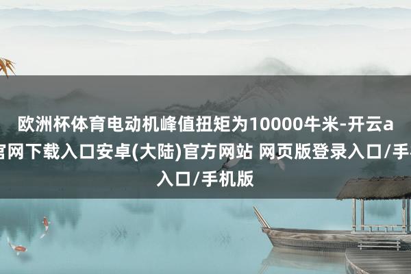 欧洲杯体育电动机峰值扭矩为10000牛米-开云app官网下载入口安卓(大陆)官方网站 网页版登录入口/手机版