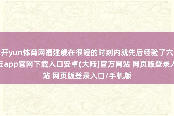 开yun体育网福建舰在很短的时刻内就先后经验了六次海试-开云app官网下载入口安卓(大陆)官方网站 网页版登录入口/手机版