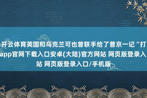 开云体育英国和乌克兰可也曾联手给了普京一记“打脸”-开云app官网下载入口安卓(大陆)官方网站 网页版登录入口/手机版