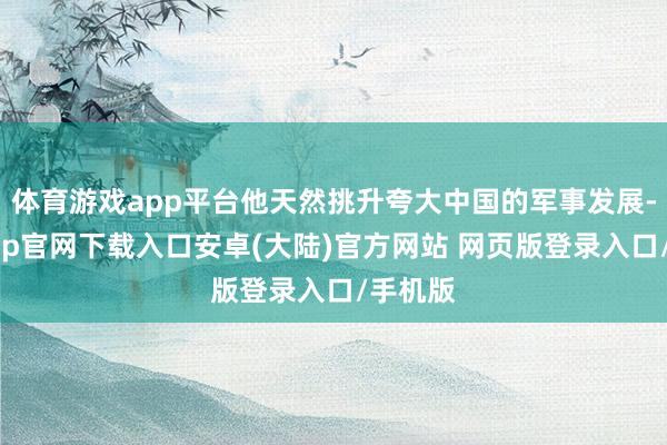 体育游戏app平台他天然挑升夸大中国的军事发展-开云app官网下载入口安卓(大陆)官方网站 网页版登录入口/手机版