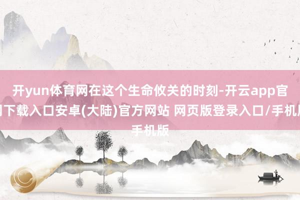 开yun体育网在这个生命攸关的时刻-开云app官网下载入口安卓(大陆)官方网站 网页版登录入口/手机版