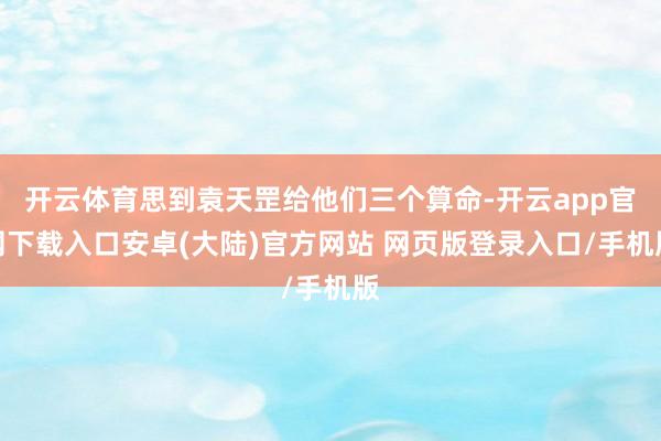 开云体育思到袁天罡给他们三个算命-开云app官网下载入口安卓(大陆)官方网站 网页版登录入口/手机版