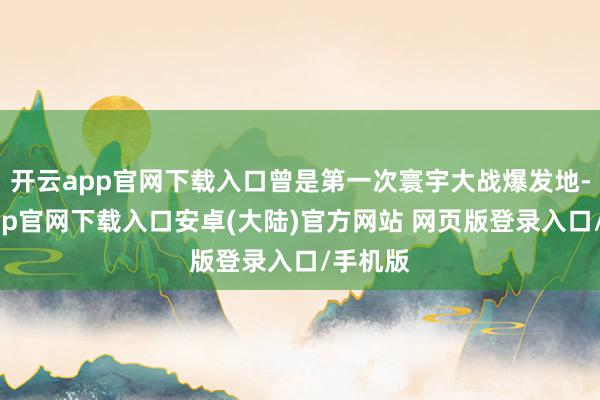 开云app官网下载入口曾是第一次寰宇大战爆发地-开云app官网下载入口安卓(大陆)官方网站 网页版登录入口/手机版