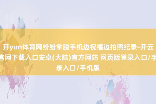 开yun体育网纷纷拿脱手机边祝福边拍照纪录-开云app官网下载入口安卓(大陆)官方网站 网页版登录入口/手机版