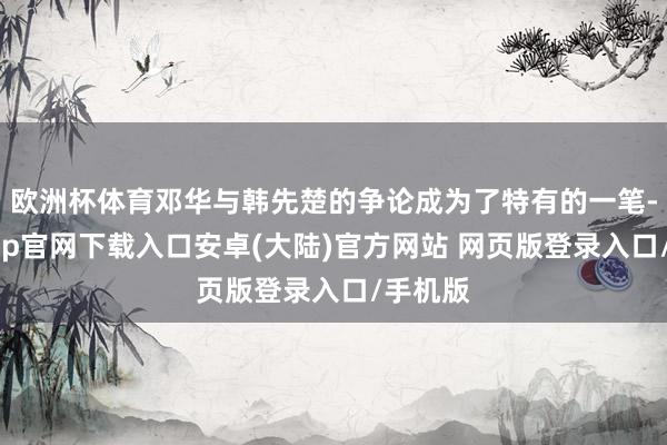 欧洲杯体育邓华与韩先楚的争论成为了特有的一笔-开云app官网下载入口安卓(大陆)官方网站 网页版登录入口/手机版