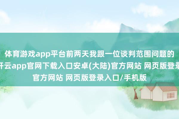 体育游戏app平台前两天我跟一位谈判范围问题的大哥师聊天-开云app官网下载入口安卓(大陆)官方网站 网页版登录入口/手机版