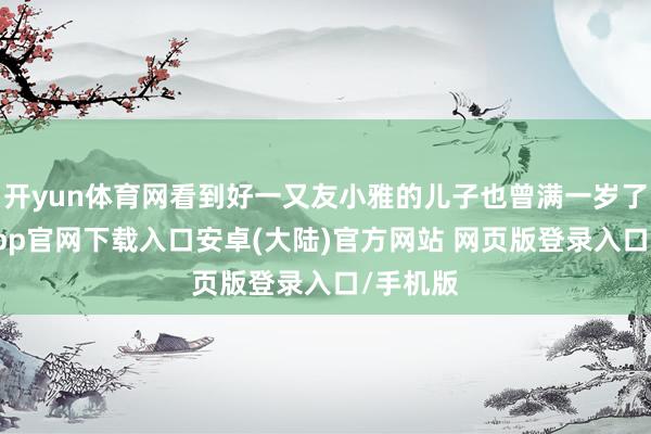 开yun体育网看到好一又友小雅的儿子也曾满一岁了-开云app官网下载入口安卓(大陆)官方网站 网页版登录入口/手机版