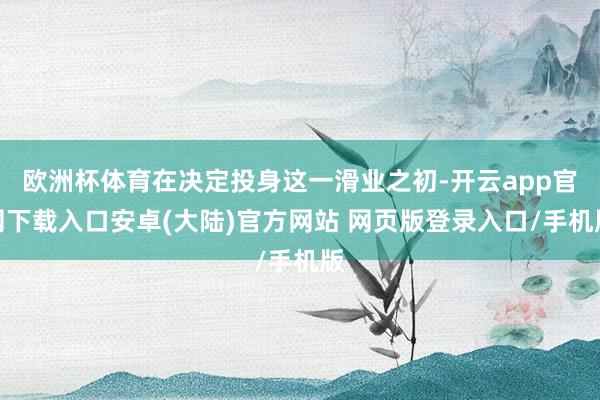 欧洲杯体育在决定投身这一滑业之初-开云app官网下载入口安卓(大陆)官方网站 网页版登录入口/手机版