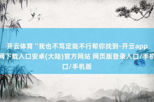 开云体育“我也不笃定能不行帮你找到-开云app官网下载入口安卓(大陆)官方网站 网页版登录入口/手机版