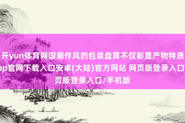 开yun体育网国潮作风的包装盘算不仅彰显产物特质-开云app官网下载入口安卓(大陆)官方网站 网页版登录入口/手机版