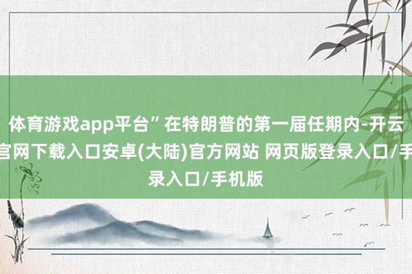 体育游戏app平台”在特朗普的第一届任期内-开云app官网下载入口安卓(大陆)官方网站 网页版登录入口/手机版