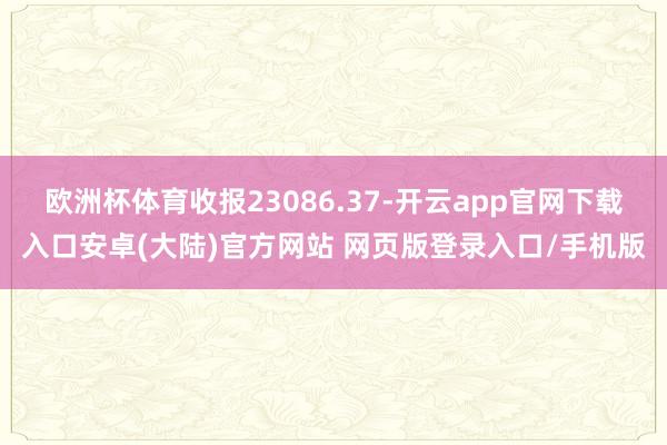 欧洲杯体育收报23086.37-开云app官网下载入口安卓(大陆)官方网站 网页版登录入口/手机版