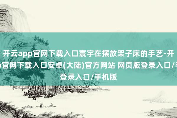 开云app官网下载入口寰宇在摆放架子床的手艺-开云app官网下载入口安卓(大陆)官方网站 网页版登录入口/手机版