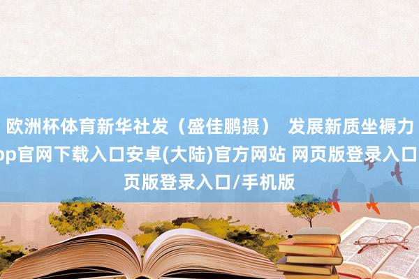 欧洲杯体育新华社发（盛佳鹏摄）  发展新质坐褥力-开云app官网下载入口安卓(大陆)官方网站 网页版登录入口/手机版
