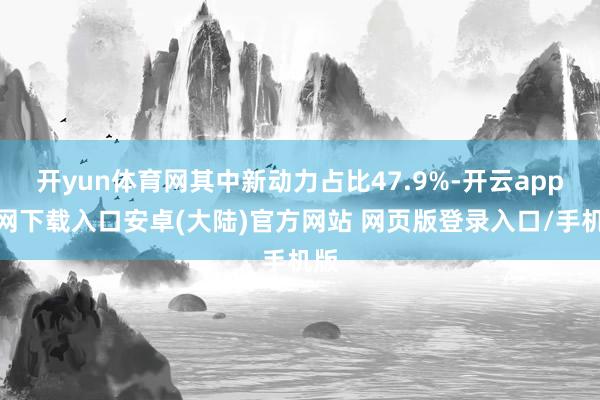 开yun体育网其中新动力占比47.9%-开云app官网下载入口安卓(大陆)官方网站 网页版登录入口/手机版