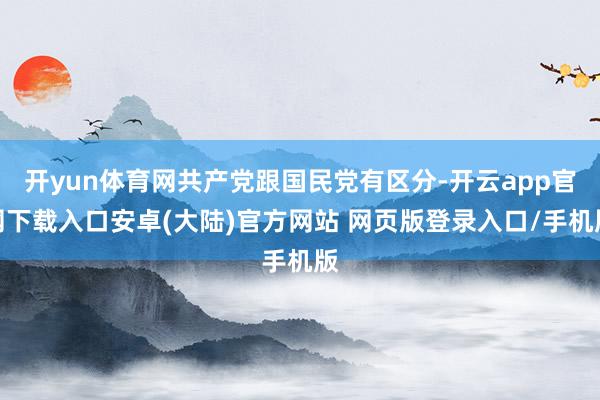 开yun体育网共产党跟国民党有区分-开云app官网下载入口安卓(大陆)官方网站 网页版登录入口/手机版