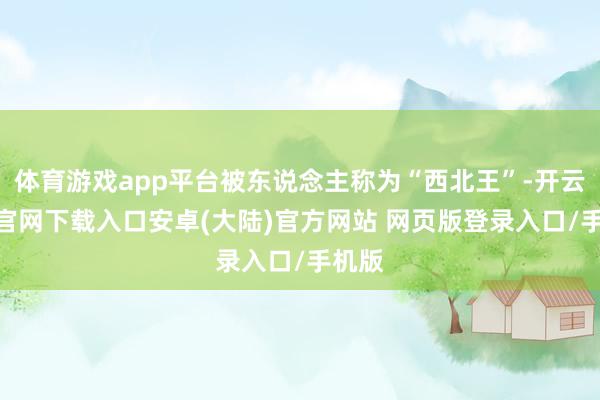 体育游戏app平台被东说念主称为“西北王”-开云app官网下载入口安卓(大陆)官方网站 网页版登录入口/手机版