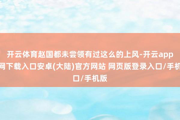 开云体育赵国都未尝领有过这么的上风-开云app官网下载入口安卓(大陆)官方网站 网页版登录入口/手机版