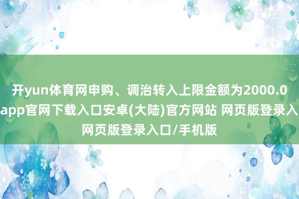 开yun体育网申购、调治转入上限金额为2000.0万元-开云app官网下载入口安卓(大陆)官方网站 网页版登录入口/手机版