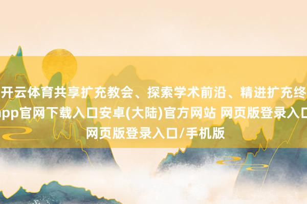 开云体育共享扩充教会、探索学术前沿、精进扩充终了-开云app官网下载入口安卓(大陆)官方网站 网页版登录入口/手机版