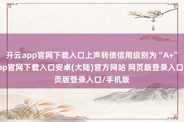 开云app官网下载入口上声转债信用级别为“A+”-开云app官网下载入口安卓(大陆)官方网站 网页版登录入口/手机版