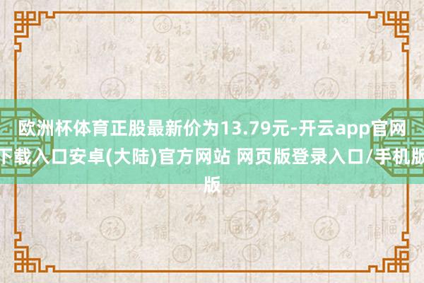 欧洲杯体育正股最新价为13.79元-开云app官网下载入口安卓(大陆)官方网站 网页版登录入口/手机版