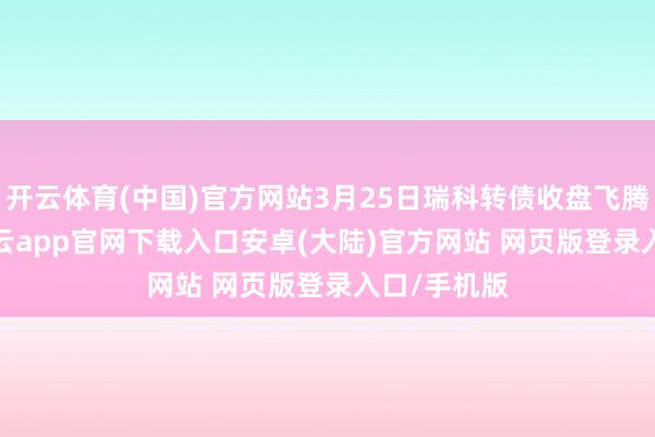 开云体育(中国)官方网站3月25日瑞科转债收盘飞腾0.18%-开云app官网下载入口安卓(大陆)官方网站 网页版登录入口/手机版