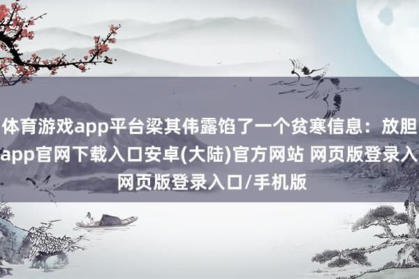 体育游戏app平台梁其伟露馅了一个贫寒信息：放胆现在-开云app官网下载入口安卓(大陆)官方网站 网页版登录入口/手机版